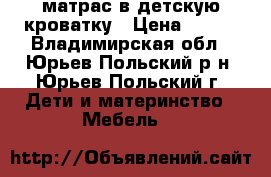  матрас в детскую кроватку › Цена ­ 900 - Владимирская обл., Юрьев-Польский р-н, Юрьев-Польский г. Дети и материнство » Мебель   